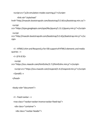 <scriptsrc="js/ie-emulation-modes-warning.js"></script>
<link rel="stylesheet"
href="http://maxcdn.bootstrapcdn.com/bootstrap/3.3.4/css/bootstrap.min.css">
<script
src="https://ajax.googleapis.com/ajax/libs/jquery/1.11.1/jquery.min.js"></script>
<script
src="http://maxcdn.bootstrapcdn.com/bootstrap/3.3.4/js/bootstrap.min.js"></sc
ript>
<!-- HTML5 shim and Respond.js for IE8 supportof HTML5 elements and media
queries -->
<!--[if lt IE9]>
<script
src="https://oss.maxcdn.com/html5shiv/3.7.2/html5shiv.min.js"></script>
<script src="https://oss.maxcdn.com/respond/1.4.2/respond.min.js"></script>
<![endif]-->
</head>
<body role="document">
<!-- Fixed navbar -->
<nav class="navbar navbar-inversenavbar-fixed-top">
<div class="container">
<div class="navbar-header">
 