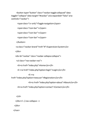 <button type="button" class="navbar-togglecollapsed" data-
toggle="collapse" data-target="#navbar" aria-expanded="false" aria-
controls="navbar">
<span class="sr-only">Togglenavigation</span>
<span class="icon-bar"></span>
<span class="icon-bar"></span>
<span class="icon-bar"></span>
</button>
<a class="navbar-brand" href="#">Supervision System</a>
</div>
<div id="navbar" class="navbar-collapsecollapse">
<ul class="nav navbar-nav">
<li><a href="index.php">Home</a></li>
<li ><a href="index.php?option=login">Login</a></li>
<li ><a
href="index.php?option=newuser">Registration</a></li>
<li><a href="index.php?option=about">About</a></li>
<li><a href="index.php?option=contact">Contact</a></li>
</ul>
</div><!--/.nav-collapse-->
</div>
</nav>
 