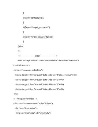 {
include('contact.php');
}
if($opt=="forget_password")
{
include('forget_password.php');
}
}else{
?>
<!---------------------slider----------------------->
<div id="myCarousel" class="carouselslide" data-ride="carousel">
<!-- Indicators -->
<ol class="carousel-indicators">
<li data-target="#myCarousel" data-slide-to="0" class="active"></li>
<li data-target="#myCarousel" data-slide-to="1"></li>
<li data-target="#myCarousel" data-slide-to="2"></li>
<li data-target="#myCarousel" data-slide-to="3"></li>
</ol>
<!-- Wrapper for slides -->
<div class="carousel-inner" role="listbox">
<div class="item active">
<img src="img/1.jpg" alt="university">
 