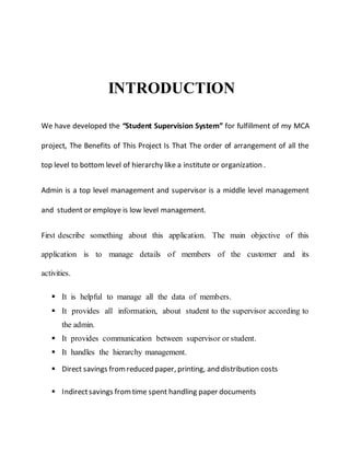 INTRODUCTION
We have developed the “Student Supervision System” for fulfillment of my MCA
project, The Benefits of This Project Is That The order of arrangement of all the
top level to bottom level of hierarchy like a institute or organization .
Admin is a top level management and supervisor is a middle level management
and student or employe is low level management.
First describe something about this application. The main objective of this
application is to manage details of members of the customer and its
activities.
 It is helpful to manage all the data of members.
 It provides all information, about student to the supervisor according to
the admin.
 It provides communication between supervisor or student.
 It handles the hierarchy management.
 Direct savings fromreduced paper, printing, and distribution costs
 Indirectsavings fromtime spent handling paper documents
 