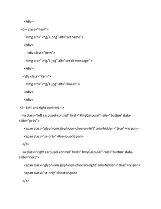 </div>
<div class="item">
<img src="img/2.png" alt="setname">
</div>
<div class="item">
<img src="img/7.jpg" alt="setalt message" >
</div>
<div class="item">
<img src="img/4.jpg" alt="Flower" >
</div>
</div>
<!-- Left and right controls -->
<a class="left carousel-control" href="#myCarousel" role="button" data-
slide="prev">
<span class="glyphicon glyphicon-chevron-left" aria-hidden="true"></span>
<span class="sr-only">Previous</span>
</a>
<a class="rightcarousel-control" href="#myCarousel" role="button" data-
slide="next">
<span class="glyphicon glyphicon-chevron-right" aria-hidden="true"></span>
<span class="sr-only">Next</span>
</a>
 