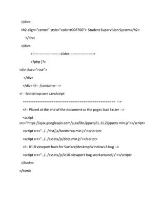 </div>
<h2 align="center" style="color:#00FF00"> StudentSupervision System</h2>
</div>
</div>
<!-----------------------slider--------------------->
<?php }?>
<div class="row">
</div>
</div> <!-- /container -->
<!-- Bootstrap core JavaScript
================================================== -->
<!-- Placed at the end of the documentso the pages load faster -->
<script
src="https://ajax.googleapis.com/ajax/libs/jquery/1.11.2/jquery.min.js"></script>
<scriptsrc="../../dist/js/bootstrap.min.js"></script>
<scriptsrc="../../assets/js/docs.min.js"></script>
<!-- IE10 viewporthack for Surface/desktop Windows 8 bug -->
<scriptsrc="../../assets/js/ie10-viewport-bug-workaround.js"></script>
</body>
</html>
 