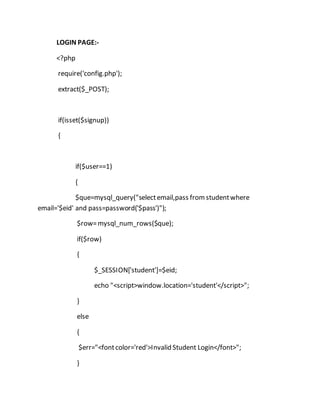 LOGIN PAGE:-
<?php
require('config.php');
extract($_POST);
if(isset($signup))
{
if($user==1)
{
$que=mysql_query("selectemail,pass fromstudentwhere
email='$eid' and pass=password('$pass')");
$row=mysql_num_rows($que);
if($row)
{
$_SESSION['student']=$eid;
echo "<script>window.location='student'</script>";
}
else
{
$err="<fontcolor='red'>Invalid Student Login</font>";
}
 