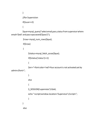 }
//for Supervision
if($user==2)
{
$que=mysql_query("selectemail,pass,status fromsupervisorwhere
email='$eid' and pass=password('$pass')");
$row=mysql_num_rows($que);
if($row)
{
$status=mysql_fetch_assoc($que);
if($status['status']==1)
{
$err="<fontcolor='red'>Your account is not activated yet by
admin</font>";
}
else
{
$_SESSION['supervisior']=$eid;
echo "<script>window.location='Supervisor'</script>";
}
}
else
 