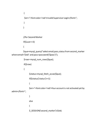 {
$err="<fontcolor='red'>Invalid Supervisor Login</font>";
}
}
//for Second Marker
if($user==3)
{
$que=mysql_query("selectemail,pass,status fromsecond_marker
whereemail='$eid' and pass=password('$pass')");
$row=mysql_num_rows($que);
if($row)
{
$status=mysql_fetch_assoc($que);
if($status['status']==1)
{
$err="<fontcolor='red'>Your account is not activated yet by
admin</font>";
}
else
{
$_SESSION['second_marker']=$eid;
 