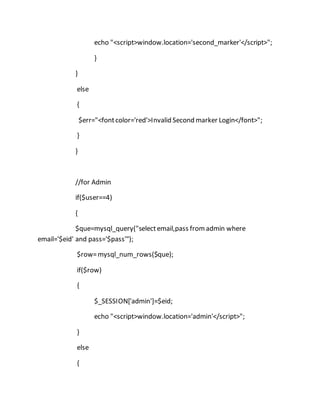 echo "<script>window.location='second_marker'</script>";
}
}
else
{
$err="<fontcolor='red'>Invalid Second marker Login</font>";
}
}
//for Admin
if($user==4)
{
$que=mysql_query("selectemail,pass fromadmin where
email='$eid' and pass='$pass'");
$row=mysql_num_rows($que);
if($row)
{
$_SESSION['admin']=$eid;
echo "<script>window.location='admin'</script>";
}
else
{
 