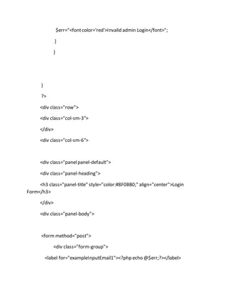 $err="<fontcolor='red'>Invalid admin Login</font>";
}
}
}
?>
<div class="row">
<div class="col-sm-3">
</div>
<div class="col-sm-6">
<div class="panelpanel-default">
<div class="panel-heading">
<h3 class="panel-title" style="color:#8F0BB0;" align="center">Login
Form</h3>
</div>
<div class="panel-body">
<form method="post">
<div class="form-group">
<label for="exampleInputEmail1"><?php echo @$err;?></label>
 