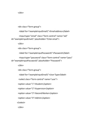 </div>
<div class="form-group">
<label for="exampleInputEmail1">Emailaddress</label>
<input type="email" class="form-control" name="eid"
id="exampleInputEmail1" placeholder="Enter email">
</div>
<div class="form-group">
<label for="exampleInputPassword1">Password</label>
<input type="password" class="form-control" name="pass"
id="exampleInputPassword1" placeholder="Password">
</div>
<div class="form-group">
<label for="exampleInputEmail1">User Type</label>
<select class="form-control" name="user">
<option value="1">Student</option>
<option value="2">Supervisor</option>
<option value="3">Second Marker</option>
<option value="4">Admin</option>
</select>
</div>
 