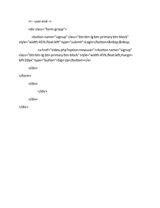 <!-- user end-->
<div class="form-group">
<button name="signup" class="btn btn-lg btn-primary btn-block"
style="width:45%;float:left" type="submit">Login</button>&nbsp;&nbsp;
<a href="index.php?option=newuser"><button name="signup"
class="btn btn-lg btn-primary btn-block" style="width:45%;float:left;margin-
left:20px" type="button">Sign Up</button></a>
</div>
</form>
</div>
</div>
</div>
</div>
 