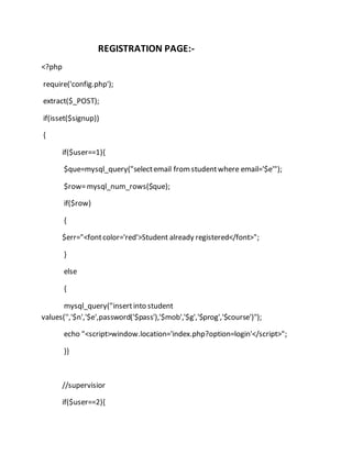 REGISTRATION PAGE:-
<?php
require('config.php');
extract($_POST);
if(isset($signup))
{
if($user==1){
$que=mysql_query("selectemail fromstudentwhere email='$e'");
$row=mysql_num_rows($que);
if($row)
{
$err="<fontcolor='red'>Student already registered</font>";
}
else
{
mysql_query("insertinto student
values('','$n','$e',password('$pass'),'$mob','$g','$prog','$course')");
echo "<script>window.location='index.php?option=login'</script>";
}}
//supervisior
if($user==2){
 