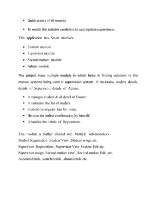  Quick access of all records
 To match the suitable candidate to appropriatesuperviosor.
This application has Seven modules:
 Student module
 Supervisor module
 Second marker module
 Admin module
This project have multiple module in which helps in finding solutions to the
manual systems being used in supervision system . It maintains student details,
details of Supervisor, details of Admin.
 It manages student & all detail of Owner.
 It maintains the list of student.
 Student can register him by online.
 He does the online confirmation by himself.
 It handles the details of Registration .
This module is further divided into Multiple sub-modules:-
Student Registration ,Student View ,Student assign etc.
Supervisor Registration , Supervisor View Student Edit etc.
Supervisor assign ,Second marker view , Second marker Edit ,etc.
Account details ,search details ,about details etc.
 