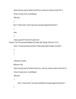 $que=mysql_query("selectemail fromsupervisor whereemail='$e'");
$row=mysql_num_rows($que);
if($row)
{
$err="<fontcolor='red'>supervisor already registered</font>";
}
else
{
mysql_query("insertinto supervisor
values('','$n','$e',password('$pass'),'$mob','$g','$prog','$course','1')");
echo "<script>window.location='index.php?option=login'</script>";
}
}
//Second_marker
if($user==3){
$que=mysql_query("selectemail from second_marker whereemail='$e'");
$row=mysql_num_rows($que);
if($row)
{
$err="<fontcolor='red'>Second Marker already registered</font>";
}
 