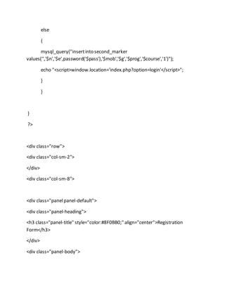 else
{
mysql_query("insertinto second_marker
values('','$n','$e',password('$pass'),'$mob','$g','$prog','$course','1')");
echo "<script>window.location='index.php?option=login'</script>";
}
}
}
?>
<div class="row">
<div class="col-sm-2">
</div>
<div class="col-sm-8">
<div class="panelpanel-default">
<div class="panel-heading">
<h3 class="panel-title" style="color:#8F0BB0;" align="center">Registration
Form</h3>
</div>
<div class="panel-body">
 