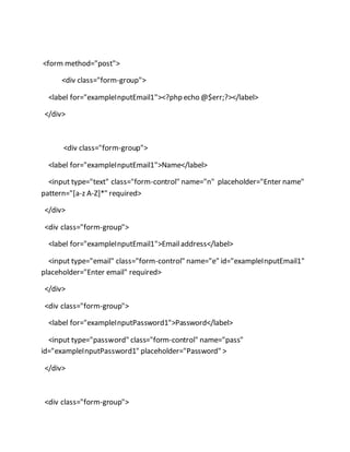 <form method="post">
<div class="form-group">
<label for="exampleInputEmail1"><?php echo @$err;?></label>
</div>
<div class="form-group">
<label for="exampleInputEmail1">Name</label>
<input type="text" class="form-control" name="n" placeholder="Enter name"
pattern="[a-z A-Z]*" required>
</div>
<div class="form-group">
<label for="exampleInputEmail1">Emailaddress</label>
<input type="email" class="form-control" name="e" id="exampleInputEmail1"
placeholder="Enter email" required>
</div>
<div class="form-group">
<label for="exampleInputPassword1">Password</label>
<input type="password" class="form-control" name="pass"
id="exampleInputPassword1" placeholder="Password" >
</div>
<div class="form-group">
 