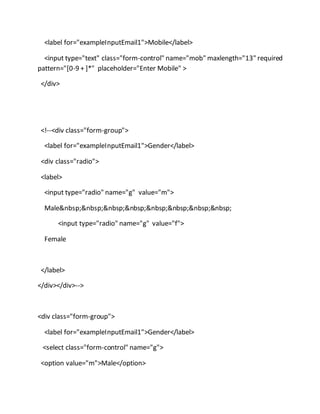 <label for="exampleInputEmail1">Mobile</label>
<input type="text" class="form-control" name="mob" maxlength="13" required
pattern="[0-9 + ]*" placeholder="Enter Mobile" >
</div>
<!--<div class="form-group">
<label for="exampleInputEmail1">Gender</label>
<div class="radio">
<label>
<input type="radio" name="g" value="m">
Male&nbsp;&nbsp;&nbsp;&nbsp;&nbsp;&nbsp;&nbsp;&nbsp;
<input type="radio" name="g" value="f">
Female
</label>
</div></div>-->
<div class="form-group">
<label for="exampleInputEmail1">Gender</label>
<select class="form-control" name="g">
<option value="m">Male</option>
 