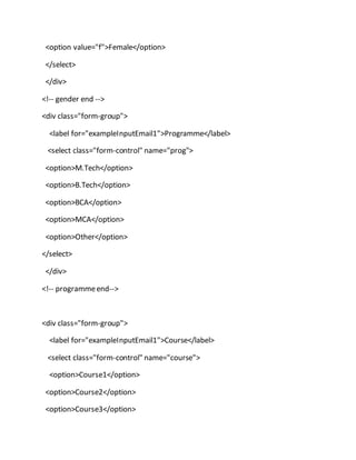 <option value="f">Female</option>
</select>
</div>
<!-- gender end -->
<div class="form-group">
<label for="exampleInputEmail1">Programme</label>
<select class="form-control" name="prog">
<option>M.Tech</option>
<option>B.Tech</option>
<option>BCA</option>
<option>MCA</option>
<option>Other</option>
</select>
</div>
<!-- programmeend-->
<div class="form-group">
<label for="exampleInputEmail1">Course</label>
<select class="form-control" name="course">
<option>Course1</option>
<option>Course2</option>
<option>Course3</option>
 