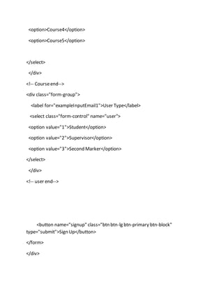 <option>Course4</option>
<option>Course5</option>
</select>
</div>
<!-- Courseend-->
<div class="form-group">
<label for="exampleInputEmail1">User Type</label>
<select class="form-control" name="user">
<option value="1">Student</option>
<option value="2">Supervisor</option>
<option value="3">Second Marker</option>
</select>
</div>
<!-- user end-->
<button name="signup" class="btn btn-lg btn-primary btn-block"
type="submit">Sign Up</button>
</form>
</div>
 