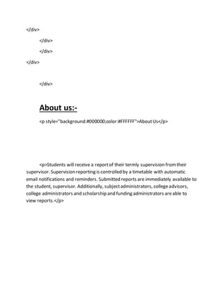 </div>
</div>
</div>
</div>
</div>
About us:-
<p style="background:#000000;color:#FFFFFF">AboutUs</p>
<p>Students will receive a reportof their termly supervision fromtheir
supervisor. Supervision reporting is controlled by a timetable with automatic
email notifications and reminders. Submitted reports are immediately available to
the student, supervisor. Additionally, subjectadministrators, collegeadvisors,
college administrators and scholarship and funding administrators areable to
view reports.</p>
 