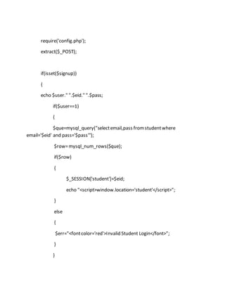 require('config.php');
extract($_POST);
if(isset($signup))
{
echo $user." ".$eid." ".$pass;
if($user==1)
{
$que=mysql_query("selectemail,pass fromstudentwhere
email='$eid' and pass='$pass'");
$row=mysql_num_rows($que);
if($row)
{
$_SESSION['student']=$eid;
echo "<script>window.location='student'</script>";
}
else
{
$err="<fontcolor='red'>Invalid Student Login</font>";
}
}
 