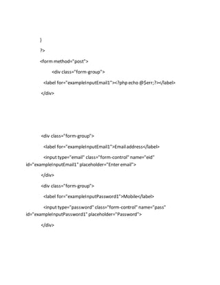 }
?>
<form method="post">
<div class="form-group">
<label for="exampleInputEmail1"><?php echo @$err;?></label>
</div>
<div class="form-group">
<label for="exampleInputEmail1">Emailaddress</label>
<input type="email" class="form-control" name="eid"
id="exampleInputEmail1" placeholder="Enter email">
</div>
<div class="form-group">
<label for="exampleInputPassword1">Mobile</label>
<input type="password" class="form-control" name="pass"
id="exampleInputPassword1" placeholder="Password">
</div>
 