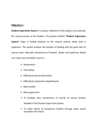Objectives:-
Student Supervision System is a project. Objective of this project is to automate
the record process of the Student. The project entitled “Student Supervision
System” helps in finding solutions to the manual systems being used in
Superviosr. The system analyses the problem of dealing with the great deal of
manual work. Manually maintenance of Student details and Supervisor details
can create a lot of problem. Such as: -
 Slow process
 Time taking
 Difficulty to Search information
 Difficulty to analyzethe related Record
 More Familer
 More paper work
 To facilitate easy maintenance of records of various Student
Avalibilit In The Student Supervision System.
 To check details of prospective Student through quick search
provided in the Vortal.
 