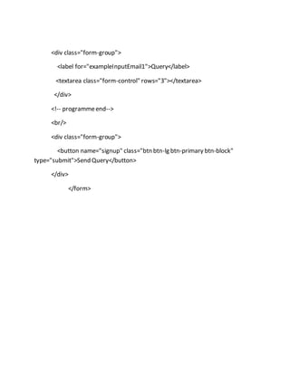 <div class="form-group">
<label for="exampleInputEmail1">Query</label>
<textarea class="form-control" rows="3"></textarea>
</div>
<!-- programmeend-->
<br/>
<div class="form-group">
<button name="signup" class="btn btn-lg btn-primary btn-block"
type="submit">Send Query</button>
</div>
</form>
 