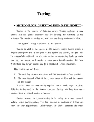 Testing
 METHODOLOGY OF TESTING USED IN THE PROJECT:-
Testing is the process of detecting errors. Testing performs a very
critical role for quality assurance and for ensuring the reliability of the
software. The results of testing are used later on during maintenance also.
Here System Testing is involved in this project.
Testing is vital to the success of the system. System testing makes a
logical assumption that if the parts of the system are correct, the goal will
be successfully achieved. In adequate testing or non-testing leads to errors
that may not appear until months or even years later (Remember the New
York three day power failures due to a misplaced ‘Break’ statement).
This creates two problems:-
1. The time lag between the cause and the appearance of the problem.
2. The time interval effect of the system errors on files and the records
on the system.
A small error can conceivably explode into a much larger problem.
Effective testing early in the process translates directly into long term cost
savings from a reduced number of errors.
Another reason for system testing is its utility as a user oriented
vehicle before implementation. The best program is worthless if it does not
meet the user requirements. Unfortunately, the user’s demands are often
 