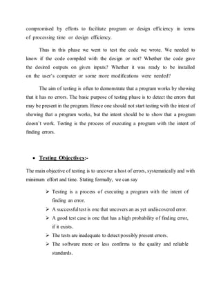 compromised by efforts to facilitate program or design efficiency in terms
of processing time or design efficiency.
Thus in this phase we went to test the code we wrote. We needed to
know if the code compiled with the design or not? Whether the code gave
the desired outputs on given inputs? Whether it was ready to be installed
on the user’s computer or some more modifications were needed?
The aim of testing is often to demonstrate that a program works by showing
that it has no errors. The basic purpose of testing phase is to detect the errors that
may be present in the program. Hence one should not start testing with the intent of
showing that a program works, but the intent should be to show that a program
doesn’t work. Testing is the process of executing a program with the intent of
finding errors.
 Testing Objectives:-
The main objective of testing is to uncover a host of errors, systematically and with
minimum effort and time. Stating formally, we can say
 Testing is a process of executing a program with the intent of
finding an error.
 A successfultest is one that uncovers an as yet undiscovered error.
 A good test case is one that has a high probability of finding error,
if it exists.
 The tests are inadequate to detect possibly present errors.
 The software more or less confirms to the quality and reliable
standards.
 