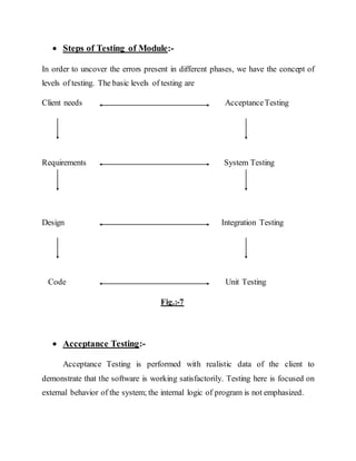 Steps of Testing of Module:-
In order to uncover the errors present in different phases, we have the concept of
levels of testing. The basic levels of testing are
Client needs AcceptanceTesting
Requirements System Testing
Design Integration Testing
Code Unit Testing
Fig.:-7
 Acceptance Testing:-
Acceptance Testing is performed with realistic data of the client to
demonstrate that the software is working satisfactorily. Testing here is focused on
external behavior of the system; the internal logic of program is not emphasized.
 