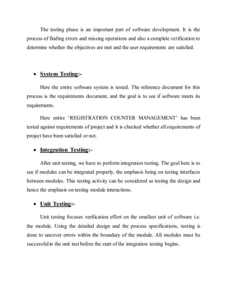 The testing phase is an important part of software development. It is the
process of finding errors and missing operations and also a complete verification to
determine whether the objectives are met and the user requirements are satisfied.
 System Testing:-
Here the entire software system is tested. The reference document for this
process is the requirements document, and the goal is to see if software meets its
requirements.
Here entire ‘REGISTRATION COUNTER MANAGEMENT’ has been
tested against requirements of project and it is checked whether all requirements of
project have been satisfied or not.
 Integration Testing:-
After unit testing, we have to perform integration testing. The goal here is to
see if modules can be integrated properly, the emphasis being on testing interfaces
between modules. This testing activity can be considered as testing the design and
hence the emphasis on testing module interactions.
 Unit Testing:-
Unit testing focuses verification effort on the smallest unit of software i.e.
the module. Using the detailed design and the process specifications, testing is
done to uncover errors within the boundary of the module. All modules must be
successfulin the unit test before the start of the integration testing begins.
 