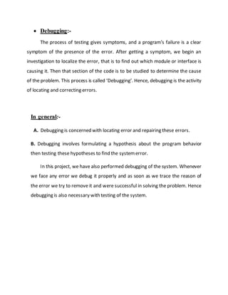  Debugging:-
The process of testing gives symptoms, and a program’s failure is a clear
symptom of the presence of the error. After getting a symptom, we begin an
investigation to localize the error, that is to find out which module or interface is
causing it. Then that section of the code is to be studied to determine the cause
of the problem. This process is called ‘Debugging’. Hence, debugging is the activity
of locating and correcting errors.
In general:-
A. Debugging is concerned with locating error and repairing these errors.
B. Debugging involves formulating a hypothesis about the program behavior
then testing these hypotheses to find the systemerror.
In this project, we have also performed debugging of the system. Whenever
we face any error we debug it properly and as soon as we trace the reason of
the error we try to remove it and were successful in solving the problem. Hence
debugging is also necessary with testing of the system.
 