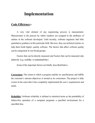Implementation
Code Efficience:-
A very vital element of any engineering process is measurement.
Measurement is the process by which numbers are assigned to the attributes of
entities in the software developed. Until recently, software engineers had little
quantitative guidance in this particular field. But now, they use technical metrics to
help them build higher- quality software. The factors that affect software quality
can be categorized in two broad groups:
Factors that can be directly measured and Factors that can be measured only
indirectly (e.g. usability or maintainability).
Some of the important factors are briefly described below:-
Correctness: The extent to which a program satisfies its specifications and fulfills
the customer’s mission objectives is termed as its correctness. The project is fully
correct in the sense that it has completely implemented the user’s requirements and
needs.
Reliability: Software reliability is defined in statistical terms as the probability of
failure-free operation of a computer programs a specified environment for a
specified time.
 