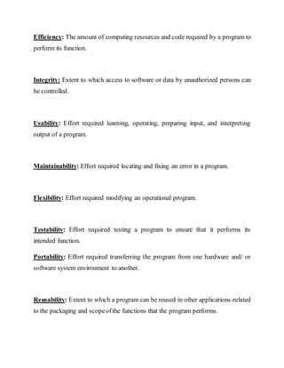 Efficiency: The amount of computing resources and code required by a program to
perform its function.
Integrity: Extent to which access to software or data by unauthorized persons can
be controlled.
Usability: Effort required learning, operating, preparing input, and interpreting
output of a program.
Maintainability: Effort required locating and fixing an error in a program.
Flexibility: Effort required modifying an operational program.
Testability: Effort required testing a program to ensure that it performs its
intended function.
Portability: Effort required transferring the program from one hardware and/ or
software system environment to another.
Reusability: Extent to which a program can be reused in other applications-related
to the packaging and scopeofthe functions that the program performs.
 