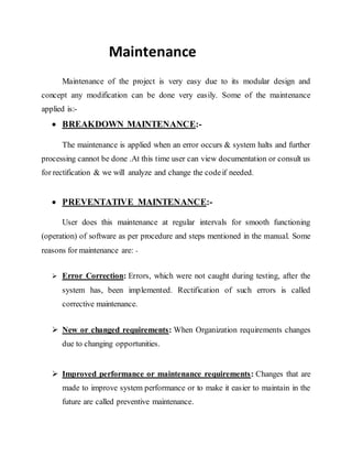 Maintenance
Maintenance of the project is very easy due to its modular design and
concept any modification can be done very easily. Some of the maintenance
applied is:-
 BREAKDOWN MAINTENANCE:-
The maintenance is applied when an error occurs & system halts and further
processing cannot be done .At this time user can view documentation or consult us
for rectification & we will analyze and change the codeif needed.
 PREVENTATIVE MAINTENANCE:-
User does this maintenance at regular intervals for smooth functioning
(operation) of software as per procedure and steps mentioned in the manual. Some
reasons for maintenance are: -
 Error Correction: Errors, which were not caught during testing, after the
system has, been implemented. Rectification of such errors is called
corrective maintenance.
 New or changed requirements: When Organization requirements changes
due to changing opportunities.
 Improved performance or maintenance requirements: Changes that are
made to improve system performance or to make it easier to maintain in the
future are called preventive maintenance.
 