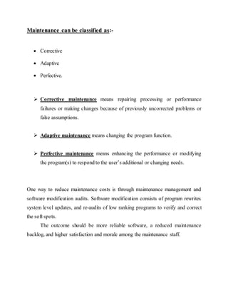 Maintenance can be classified as:-
 Corrective
 Adaptive
 Perfective.
 Corrective maintenance means repairing processing or performance
failures or making changes because of previously uncorrected problems or
false assumptions.
 Adaptive maintenance means changing the program function.
 Perfective maintenance means enhancing the performance or modifying
the program(s) to respond to the user’s additional or changing needs.
One way to reduce maintenance costs is through maintenance management and
software modification audits. Software modification consists of program rewrites
system level updates, and re-audits of low ranking programs to verify and correct
the soft spots.
The outcome should be more reliable software, a reduced maintenance
backlog, and higher satisfaction and morale among the maintenance staff.
 