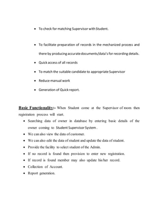  To check for matching Supervisor with Student.
 To facilitate preparation of records in the mechanized process and
there by producing accuratedocuments/data’s for recording details.
 Quick access of all records
 To match the suitable candidate to appropriate Supervisor
 Reduce manual work
 Generation of Quick report.
Basic Functionality:- When Student come at the Supervisor of room then
registration process will start.
 Searching data of owner in database by entering basic details of the
owner coming to Student Supervisor System .
 We can also view the data of customer.
 We can also edit the data of student and update the data of student.
 Provide the facility to select student of the Admin.
 If no record is found then provision to enter new registration.
 If record is found member may also update his/her record.
 Collection of Account.
 Report generation.
 