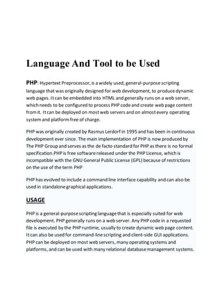 Language And Tool to be Used
PHP: Hypertext Preprocessor,is a widely used, general-purposescripting
language that was originally designed for web development, to producedynamic
web pages. Itcan be embedded into HTML and generally runs on a web server,
which needs to be configured to process PHP codeand create web page content
fromit. Itcan be deployed on mostweb servers and on almostevery operating
system and platform free of charge.
PHP was originally created by Rasmus Lerdorf in 1995 and has been in continuous
development ever since. The main implementation of PHP is now produced by
The PHP Group and serves as the de facto standard for PHP as there is no formal
specification.PHP is free softwarereleased under the PHP License, which is
incompatible with the GNU General Public License (GPL) because of restrictions
on the use of the term PHP
PHP has evolved to include a command line interface capability and can also be
used in standalonegraphical applications.
USAGE
PHP is a general-purposescripting languagethat is especially suited for web
development. PHP generally runs on a web server. Any PHP code in a requested
file is executed by the PHP runtime, usually to create dynamic web page content.
Itcan also be used for command-linescripting and client-side GUI applications.
PHP can be deployed on most web servers, many operating systems and
platforms, and can be used with many relational databasemanagement systems.
 