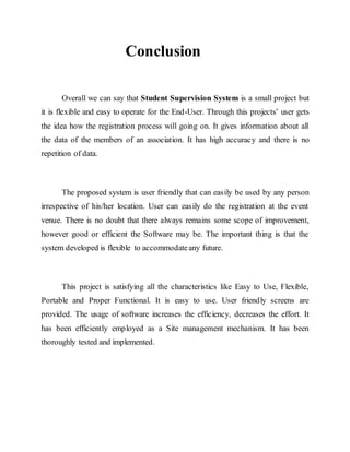 Conclusion
Overall we can say that Student Supervision System is a small project but
it is flexible and easy to operate for the End-User. Through this projects’ user gets
the idea how the registration process will going on. It gives information about all
the data of the members of an association. It has high accuracy and there is no
repetition of data.
The proposed system is user friendly that can easily be used by any person
irrespective of his/her location. User can easily do the registration at the event
venue. There is no doubt that there always remains some scope of improvement,
however good or efficient the Software may be. The important thing is that the
system developed is flexible to accommodateany future.
This project is satisfying all the characteristics like Easy to Use, Flexible,
Portable and Proper Functional. It is easy to use. User friendly screens are
provided. The usage of software increases the efficiency, decreases the effort. It
has been efficiently employed as a Site management mechanism. It has been
thoroughly tested and implemented.
 