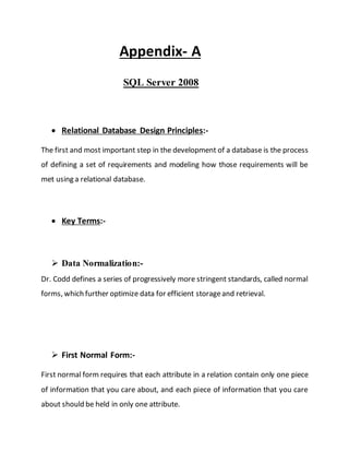 Appendix- A
SQL Server 2008
 Relational Database Design Principles:-
The first and most important step in the development of a database is the process
of defining a set of requirements and modeling how those requirements will be
met using a relational database.
 Key Terms:-
 Data Normalization:-
Dr. Codd defines a series of progressively more stringent standards, called normal
forms, which further optimize data for efficient storageand retrieval.
 First Normal Form:-
First normal form requires that each attribute in a relation contain only one piece
of information that you care about, and each piece of information that you care
about should be held in only one attribute.
 
