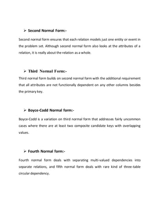  Second Normal Form:-
Second normal form ensures that each relation models just one entity or event in
the problem set. Although second normal form also looks at the attributes of a
relation, it is really about the relation as a whole.
 Third Normal Form:-
Third normal form builds on second normal form with the additional requirement
that all attributes are not functionally dependent on any other columns besides
the primary key.
 Boyce-Codd Normal form:-
Boyce-Codd is a variation on third normal form that addresses fairly uncommon
cases where there are at least two composite candidate keys with overlapping
values.
 Fourth Normal form:-
Fourth normal form deals with separating multi-valued dependencies into
separate relations, and fifth normal form deals with rare kind of three-table
circular dependency.
 