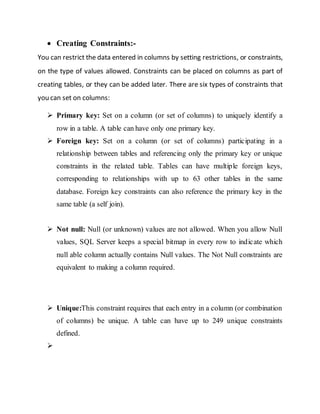  Creating Constraints:-
You can restrict the data entered in columns by setting restrictions, or constraints,
on the type of values allowed. Constraints can be placed on columns as part of
creating tables, or they can be added later. There are six types of constraints that
you can set on columns:
 Primary key: Set on a column (or set of columns) to uniquely identify a
row in a table. A table can have only one primary key.
 Foreign key: Set on a column (or set of columns) participating in a
relationship between tables and referencing only the primary key or unique
constraints in the related table. Tables can have multiple foreign keys,
corresponding to relationships with up to 63 other tables in the same
database. Foreign key constraints can also reference the primary key in the
same table (a self join).
 Not null: Null (or unknown) values are not allowed. When you allow Null
values, SQL Server keeps a special bitmap in every row to indicate which
null able column actually contains Null values. The Not Null constraints are
equivalent to making a column required.
 Unique:This constraint requires that each entry in a column (or combination
of columns) be unique. A table can have up to 249 unique constraints
defined.

 