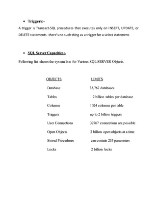  Triggers:-
A trigger is Transact-SQL procedures that executes only on INSERT, UPDATE, or
DELETE statements- there’s no such thing as a trigger for a select statement.
 SSQQLL SSeerrvveerr CCaappaacciittiieess::--
FFoolllloowwiinngg lliisstt sshhoowwss tthhee ssyysstteemm lliissttss ffoorr VVaarriioouuss SSQQLL SSEERRVVEERR OObbjjeeccttss..
OOBBJJEECCTTSS LLIIMMIITTSS
DDaattaabbaassee 3322,,776677 ddaattaabbaasseess
TTaabblleess 22 bbiilllliioonn ttaabblleess ppeerr ddaattaabbaassee
CCoolluummnnss 11002244 ccoolluummnnss ppeerr ttaabbllee
TTrriiggggeerrss uupp ttoo 22 bbiilllliioonn ttrriiggggeerrss
UUsseerr CCoonnnneeccttiioonnss 3322776677 ccoonnnneeccttiioonnss aarree ppoossssiibbllee
OOppeenn OObbjjeeccttss 22 bbiilllliioonn ooppeenn oobbjjeeccttss aatt aa ttiimmee
SSttoorreedd PPrroocceedduurreess ccaann ccoonnttaaiinn 225555 ppaarraammeetteerrss
LLoocckkss 22 bbiilllliioonn lloocckkss
 