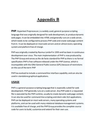Appendix B
PHP: Hypertext Preprocessor,is a widely used, general-purposescripting
language that was originally designed for web development, to producedynamic
web pages. Itcan be embedded into HTML and generally runs on a web server,
which needs to be configured to process PHP codeand create web page content
fromit. Itcan be deployed on mostweb servers and on almostevery operating
system and platform free of charge.
PHP was originally created by Rasmus Lerdorf in 1995 and has been in continuous
development ever since. The main implementation of PHP is now produced by
The PHP Group and serves as the de facto standard for PHP as there is no formal
specification.PHP is free softwarereleased under the PHP License, which is
incompatible with the GNU General Public License (GPL) because of restrictions
on the use of the term PHP
PHP has evolved to include a command line interface capability and can also be
used in standalonegraphical applications.
USAGE
PHP is a general-purposescripting languagethat is especially suited for web
development. PHP generally runs on a web server. Any PHP code in a requested
file is executed by the PHP runtime, usually to create dynamic web page content.
Itcan also be used for command-linescripting and client-side GUI applications.
PHP can be deployed on most web servers, many operating systems and
platforms, and can be used with many relational databasemanagement systems.
Itis available free of charge, and the PHP Group provides the complete source
code for users to build, customizeand extend for their own use.
 