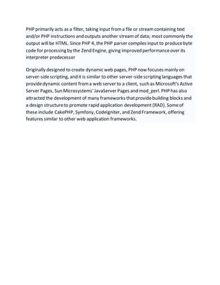 PHP primarily acts as a filter, taking input froma file or streamcontaining text
and/or PHP instructions and outputs another streamof data; most commonly the
output will be HTML. Since PHP 4, the PHP parser compiles input to producebyte
code for processing by the Zend Engine, giving improved performanceover its
interpreter predecessor
Originally designed to create dynamic web pages, PHP now focuses mainly on
server-sidescripting, and it is similar to other server-sidescripting languages that
providedynamic content froma web server to a client, such as Microsoft's Active
Server Pages, Sun Microsystems'JavaServer Pages and mod_perl. PHP has also
attracted the development of many frameworks thatprovidebuilding blocks and
a design structureto promote rapid application development (RAD). Someof
these include CakePHP, Symfony, CodeIgniter, and Zend Framework, offering
features similar to other web application frameworks.
 