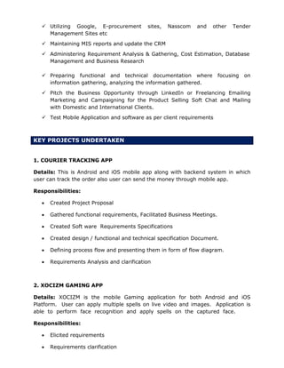  Utilizing Google, E-procurement sites, Nasscom and other Tender
Management Sites etc
 Maintaining MIS reports and update the CRM
 Administering Requirement Analysis & Gathering, Cost Estimation, Database
Management and Business Research
 Preparing functional and technical documentation where focusing on
information gathering, analyzing the information gathered.
 Pitch the Business Opportunity through LinkedIn or Freelancing Emailing
Marketing and Campaigning for the Product Selling Soft Chat and Mailing
with Domestic and International Clients.
 Test Mobile Application and software as per client requirements
KEY PROJECTS UNDERTAKEN
1. COURIER TRACKING APP
Details: This is Android and iOS mobile app along with backend system in which
user can track the order also user can send the money through mobile app.
Responsibilities:
 Created Project Proposal
 Gathered functional requirements, Facilitated Business Meetings.
 Created Soft ware Requirements Specifications
 Created design / functional and technical specification Document.
 Defining process flow and presenting them in form of flow diagram.
 Requirements Analysis and clarification
2. XOCIZM GAMING APP
Details: XOCIZM is the mobile Gaming application for both Android and iOS
Platform. User can apply multiple spells on live video and images. Application is
able to perform face recognition and apply spells on the captured face.
Responsibilities:
 Elicited requirements
 Requirements clarification
 