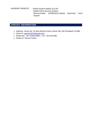 ACADEMIC PROJECTS : Global System Mobile (G.S.M)
Digital Home Security System
Microcontroller (AT89C2051)-Based Automatic Flush
System
CONTACT INFORMATION
 Address: House No. 54 New Bharat Colony Sector 88, Old Faridabad 121002
 Email id: gaurav1031@gmail.com
 Mobile No. +91-9350270801, +91- 7011047280
 Skype id: Gaurav Gupta
 