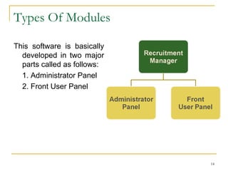 Scope Of The Project
 A complete online Resume Management Software will
make the process easy for all common HR needs of any
kind of company.
 Online Recruitment manager will make easy to
customize and integrate with existing websites of any
company/organization.
 This will make the recruitment process easy &
comfortable for a Candidate and to save the huge
amount of time and cost of companies and candidates
both.
 Using this, any candidate easily apply online for current
hr needs in a company and company easily access the
same resumes without wasting time and money to
collect the quality resume from other sources.
14
 