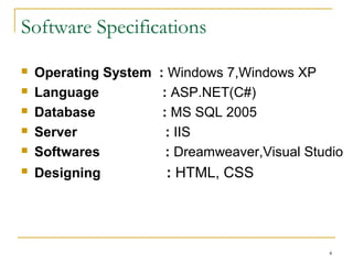 Software Specifications
 Operating System : Windows 7,Windows XP
 Language : ASP.NET(C#)
 Database : MS SQL 2005
 Server : IIS
 Softwares :Dreamweaver,Visual Studio
 Designing :HTML, CSS
4
 