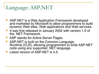 Language: ASP.NET
 ASP.NET is a Web Application Framework developed
and marketed by Microsoft to allow programmers to build
dynamic Web sites, Web applications and Web services.
 It was first released in January 2002 with version 1.0 of
the .NET Framework.
 ASP stands for Active Server Pages.
 ASP.NET is built on the Common Language
Runtime (CLR), allowing programmers to write ASP.NET
code using any supported .NET language.
 Latest version of ASP.NET is 4.5.
 ASP.NET has been designed to handle the memory
leaks efficiently.
5
 