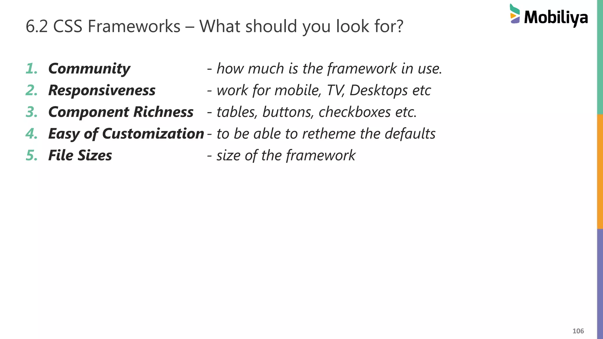 106
6.2 CSS Frameworks – What should you look for?
1. Community - how much is the framework in use.
2. Responsiveness - work for mobile, TV, Desktops etc
3. Component Richness - tables, buttons, checkboxes etc.
4. Easy of Customization- to be able to retheme the defaults
5. File Sizes - size of the framework
 